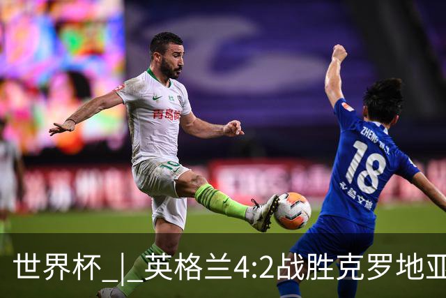 世界杯 | 英格兰4:2战胜克罗地亚 凯恩平队史世界杯进球纪录